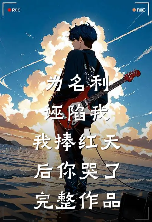 为名利诬陷我，我捧红天后你哭了完整作品