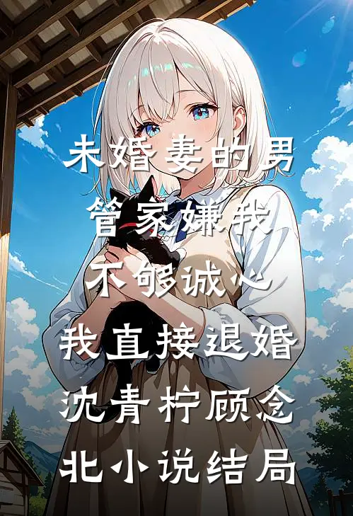 未婚妻的男管家嫌我不够诚心，我直接退婚沈青柠顾念北小说结局