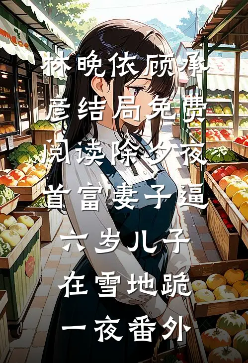 林晚依顾承彦结局免费阅读除夕夜，首富妻子逼六岁儿子在雪地跪一夜番外