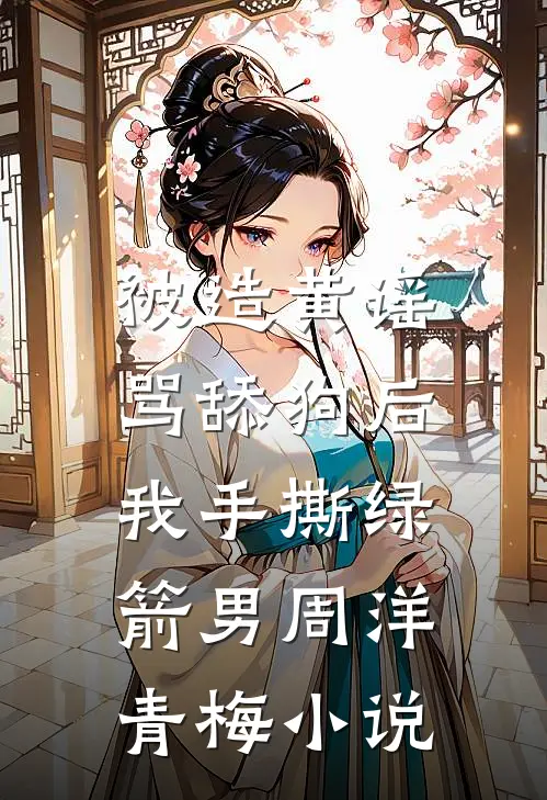 被造黄谣骂舔狗后，我手撕绿箭男周洋青梅小说