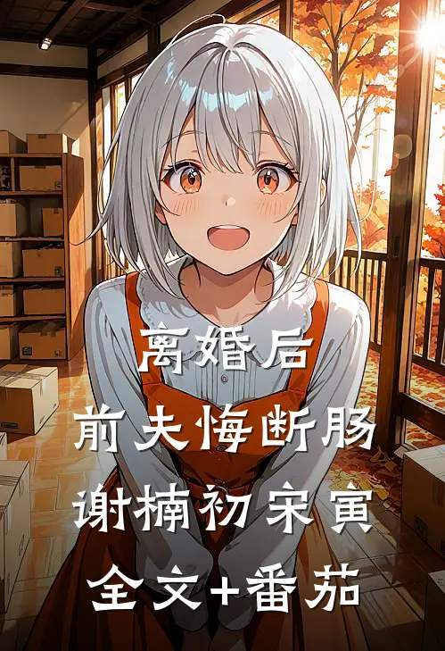 离婚后，前夫悔断肠谢楠初宋寅全文+番茄