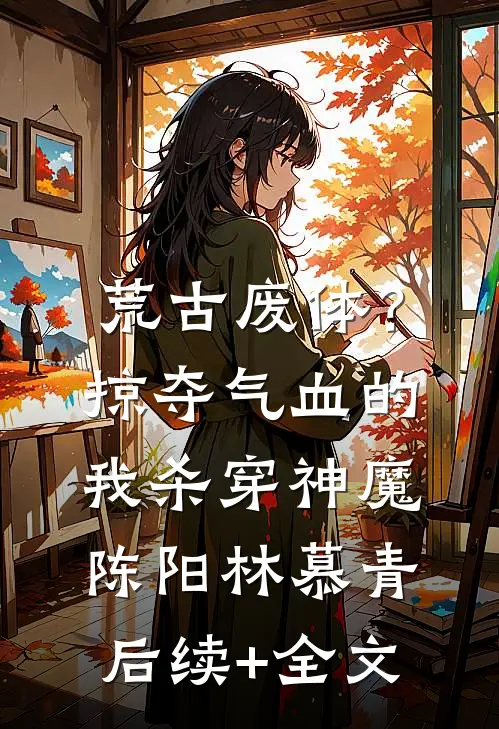 荒古废体？掠夺气血的我杀穿神魔陈阳林慕青后续+全文