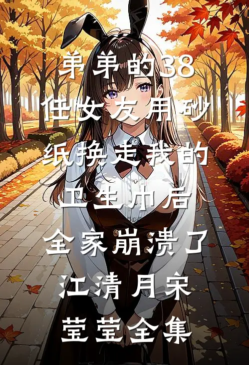 弟弟的38任女友用砂纸换走我的卫生巾后，全家崩溃了江清月宋莹莹全集