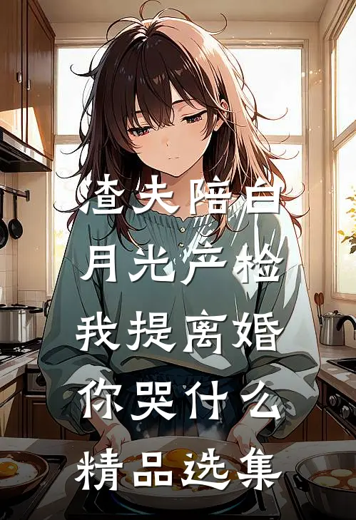 渣夫陪白月光产检，我提离婚你哭什么精品选集