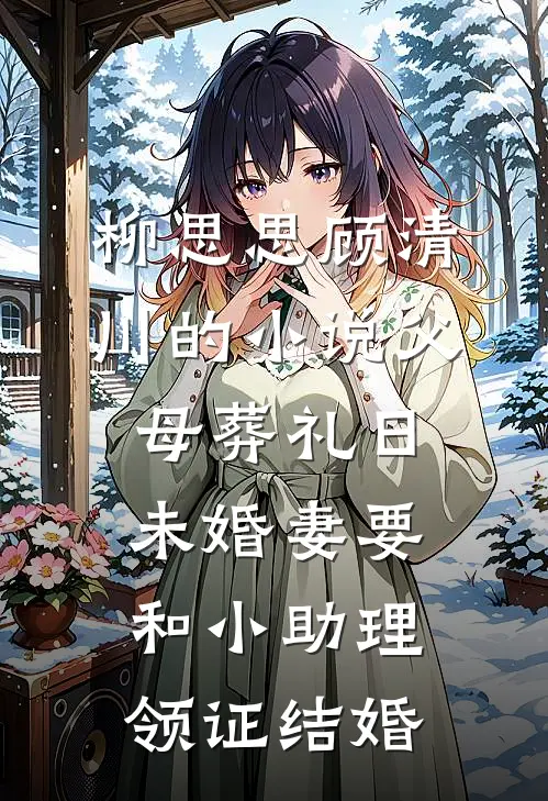 柳思思顾清川的小说父母葬礼日，未婚妻要和小助理领证结婚