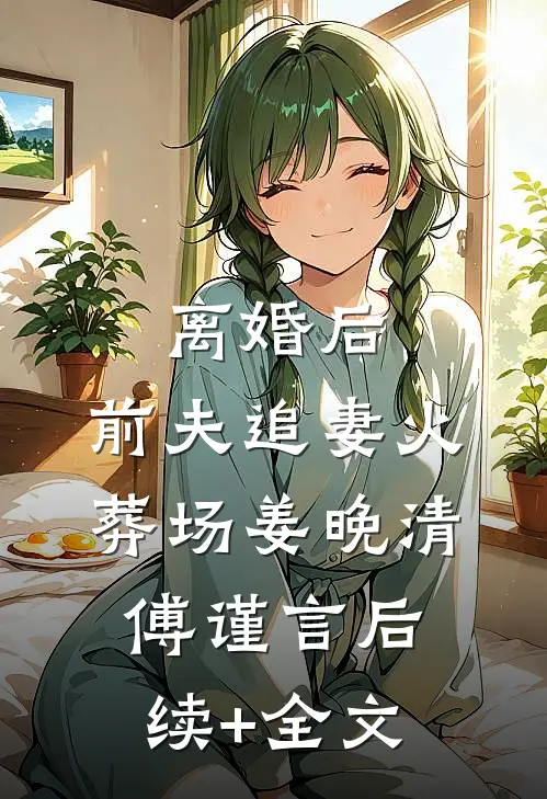 离婚后，前夫追妻火葬场姜晚清傅谨言后续+全文