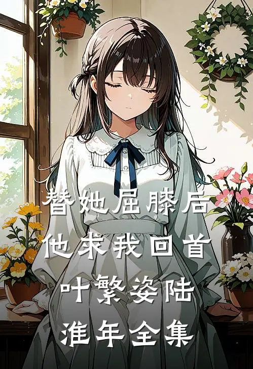 替她屈膝后，他求我回首叶繁姿陆淮年全集