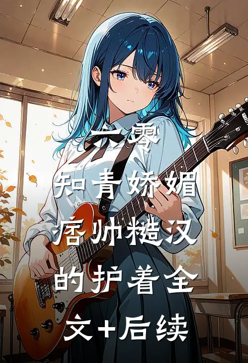 六零：知青娇媚，痞帅糙汉的护着全文+后续