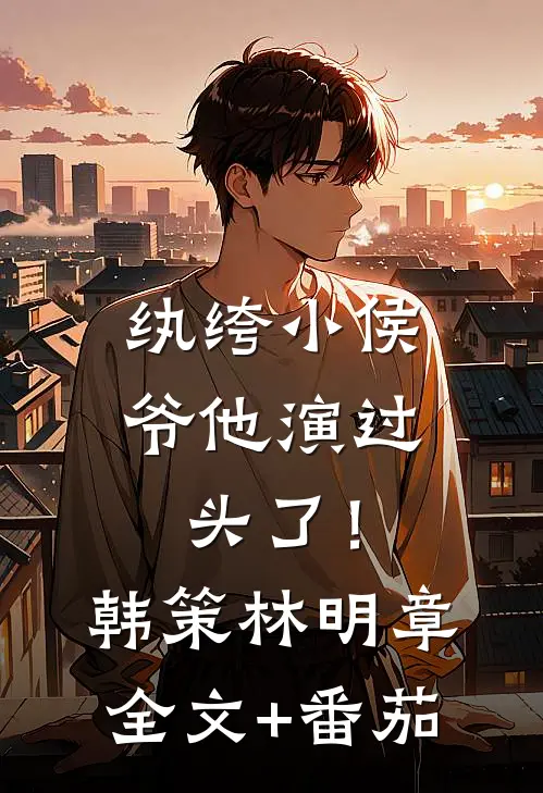 纨绔小侯爷他演过头了！韩策林明章全文+番茄