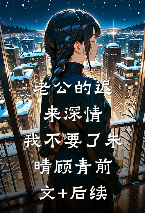 老公的迟来深情，我不要了朱晴顾青前文+后续